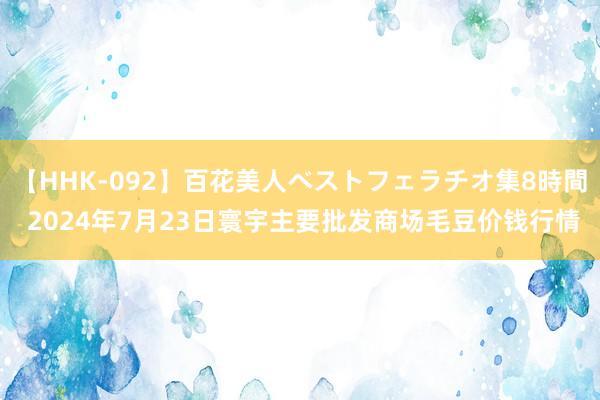 【HHK-092】百花美人ベストフェラチオ集8時間 2024年7月23日寰宇主要批发商场毛豆价钱行情