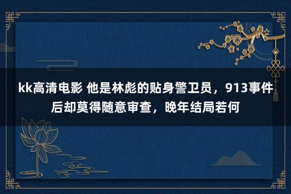 kk高清电影 他是林彪的贴身警卫员，913事件后却莫得随意审查，晚年结局若何