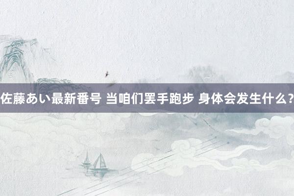佐藤あい最新番号 当咱们罢手跑步 身体会发生什么？