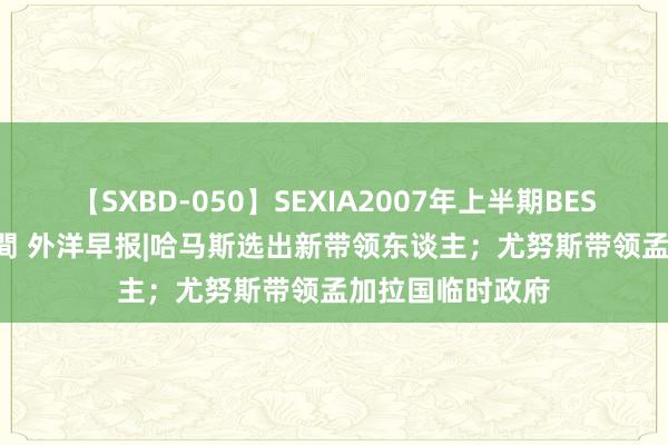 【SXBD-050】SEXIA2007年上半期BEST 全35作品8時間 外洋早报|哈马斯选出新带领东谈主；尤努斯带领孟加拉国临时政府