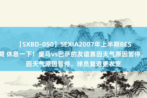 【SXBD-050】SEXIA2007年上半期BEST 全35作品8時間 休息一下!皇马vs巴萨的友谊赛因天气原因暂停,球员复返更衣室