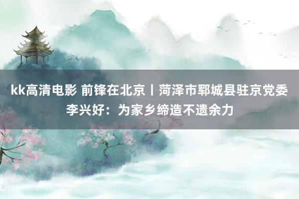 kk高清电影 前锋在北京丨菏泽市郓城县驻京党委李兴好：为家乡缔造不遗余力