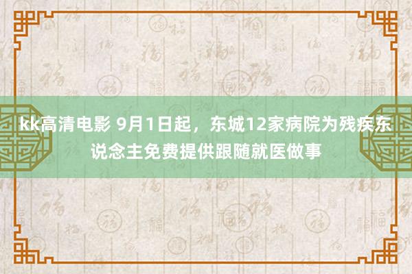 kk高清电影 9月1日起，东城12家病院为残疾东说念主免费提供跟随就医做事