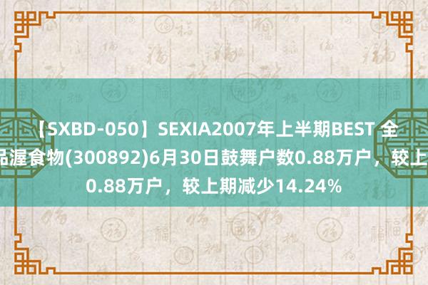 【SXBD-050】SEXIA2007年上半期BEST 全35作品8時間 品渥食物(300892)6月30日鼓舞户数0.88万户，较上期减少14.24%