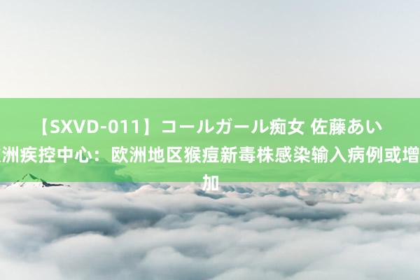 【SXVD-011】コールガール痴女 佐藤あい 欧洲疾控中心：欧洲地区猴痘新毒株感染输入病例或增加
