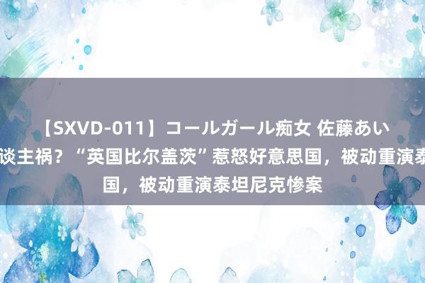 【SXVD-011】コールガール痴女 佐藤あい 天灾照旧东谈主祸？“英国比尔盖茨”惹怒好意思国，被动重演泰坦尼克惨案