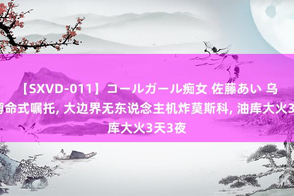 【SXVD-011】コールガール痴女 佐藤あい 乌克兰搏命式嘱托， 大边界无东说念主机炸莫斯科， 油库大火3天3夜