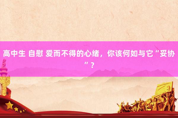 高中生 自慰 爱而不得的心绪，你该何如与它“妥协”？
