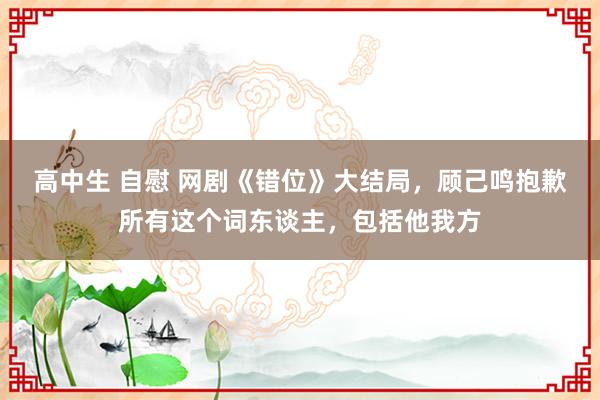 高中生 自慰 网剧《错位》大结局，顾己鸣抱歉所有这个词东谈主，包括他我方