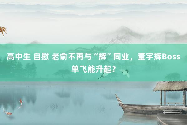 高中生 自慰 老俞不再与“辉”同业，董宇辉Boss单飞能升起？