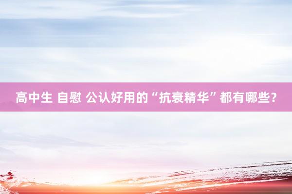 高中生 自慰 公认好用的“抗衰精华”都有哪些？
