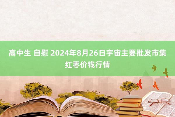 高中生 自慰 2024年8月26日宇宙主要批发市集红枣价钱行情