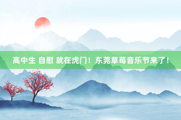 高中生 自慰 就在虎门！东莞草莓音乐节来了！
