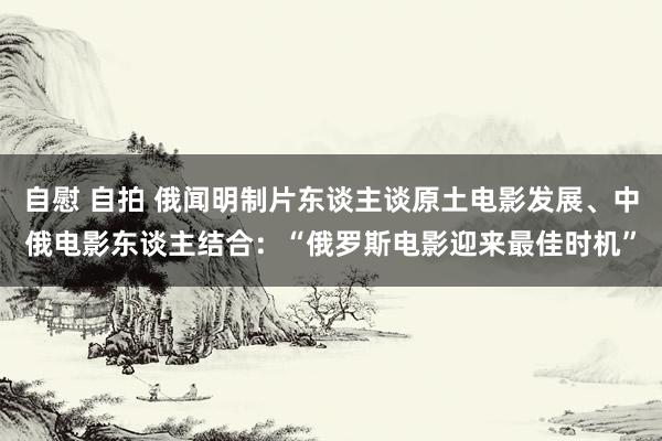 自慰 自拍 俄闻明制片东谈主谈原土电影发展、中俄电影东谈主结合：“俄罗斯电影迎来最佳时机”