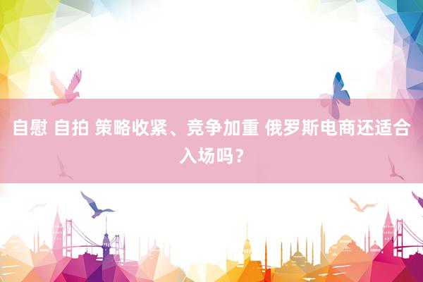 自慰 自拍 策略收紧、竞争加重 俄罗斯电商还适合入场吗？