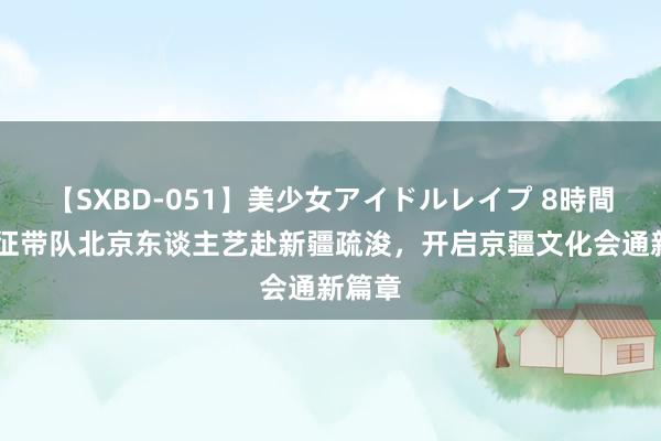 【SXBD-051】美少女アイドルレイプ 8時間 冯远征带队北京东谈主艺赴新疆疏浚，开启京疆文化会通新篇章