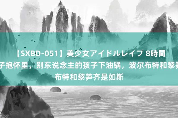【SXBD-051】美少女アイドルレイプ 8時間 我方的孩子抱怀里，别东说念主的孩子下油锅，波尔布特和黎笋齐是如斯