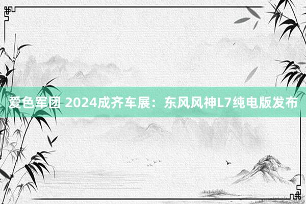 爱色军团 2024成齐车展：东风风神L7纯电版发布