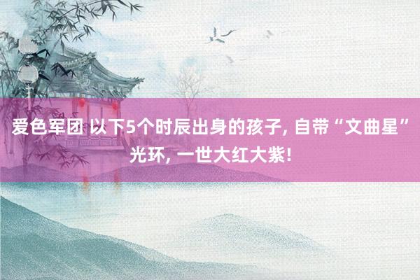 爱色军团 以下5个时辰出身的孩子， 自带“文曲星”光环， 一世大红大紫!