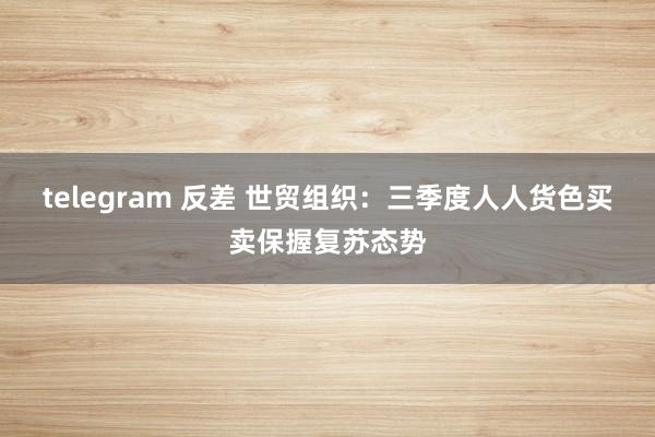 telegram 反差 世贸组织：三季度人人货色买卖保握复苏态势