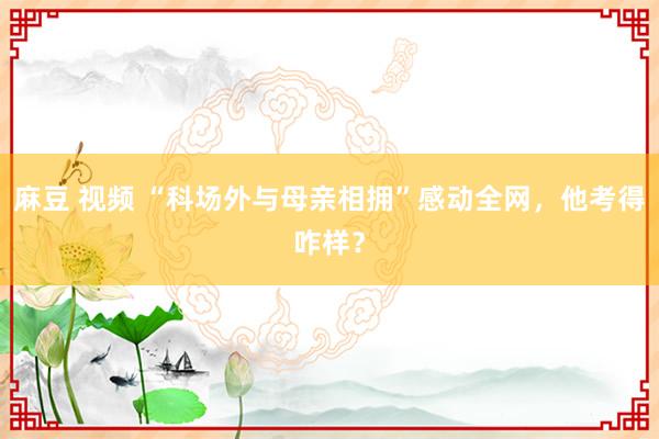 麻豆 视频 “科场外与母亲相拥”感动全网，他考得咋样？