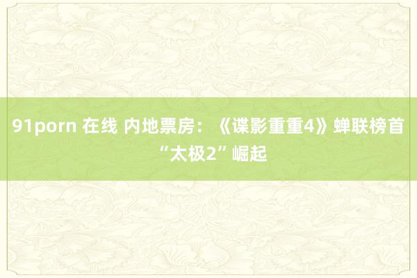 91porn 在线 内地票房:《谍影重重4》蝉联榜首 “太极2”崛起