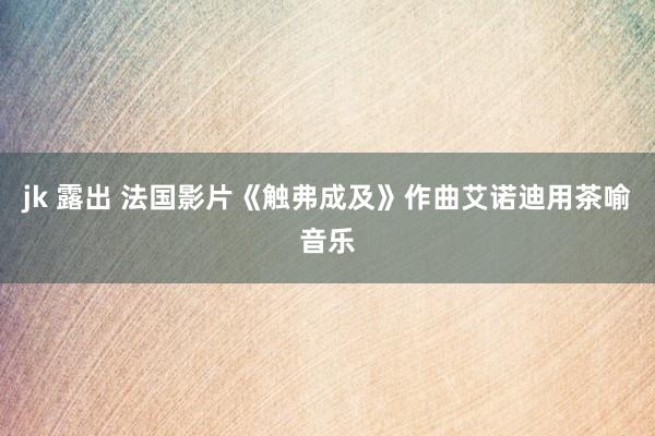 jk 露出 法国影片《触弗成及》作曲艾诺迪用茶喻音乐
