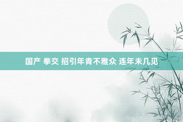 国产 拳交 招引年青不雅众 连年未几见
