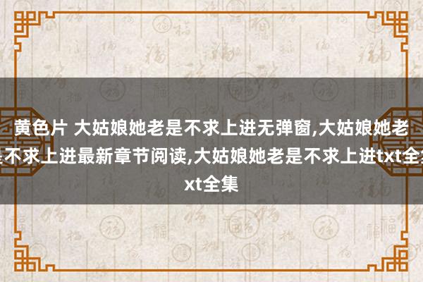黄色片 大姑娘她老是不求上进无弹窗，大姑娘她老是不求上进最新章节阅读，大姑娘她老是不求上进txt全集