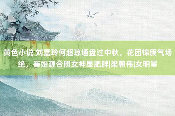 黄色小说 刘嘉玲何超琼通盘过中秋，花团锦簇气场绝，崔始源合照女神显肥胖|梁朝伟|女明星