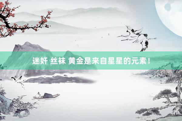 迷奸 丝袜 黄金是来自星星的元素！