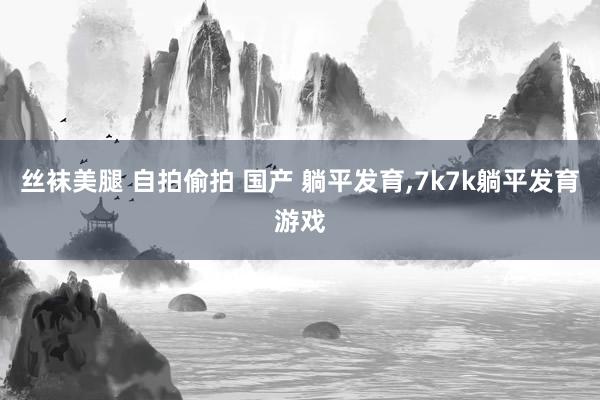 丝袜美腿 自拍偷拍 国产 躺平发育，7k7k躺平发育游戏