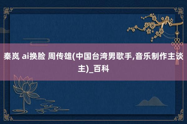 秦岚 ai换脸 周传雄(中国台湾男歌手，音乐制作主谈主)_百科