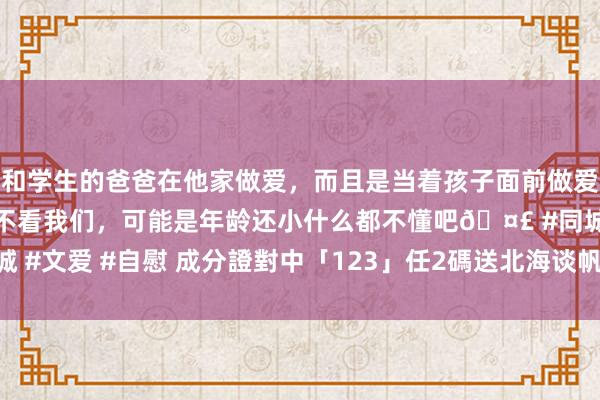 和学生的爸爸在他家做爱，而且是当着孩子面前做爱，太刺激了，孩子完全不看我们，可能是年龄还小什么都不懂吧🤣 #同城 #文爱 #自慰 成分證對中「123」任2碼　送北海谈帆立貝、九孔鮑魚吃到飽