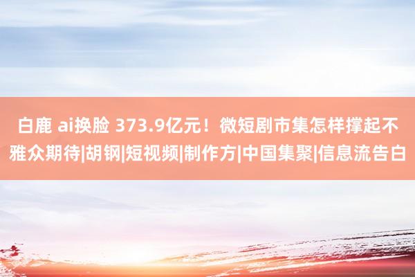 白鹿 ai换脸 373.9亿元！微短剧市集怎样撑起不雅众期待|胡钢|短视频|制作方|中国集聚|信息流告白