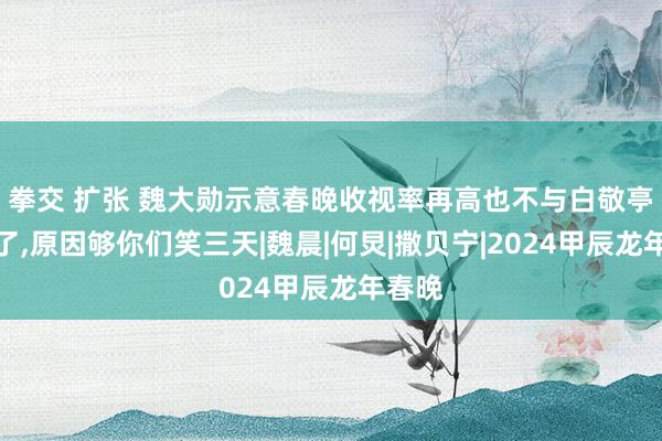 拳交 扩张 魏大勋示意春晚收视率再高也不与白敬亭合营了，原因够你们笑三天|魏晨|何炅|撒贝宁|2024甲辰龙年春晚