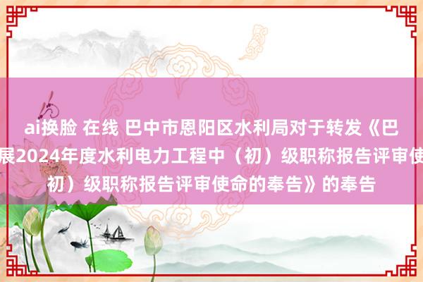 ai换脸 在线 巴中市恩阳区水利局对于转发《巴中市水利局对于开展2024年度水利电力工程中(初)级职称报告评审使命的奉告》的奉告