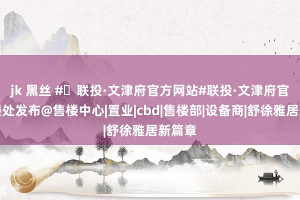 jk 黑丝 #✦联投·文津府官方网站#联投·文津府官方售楼处发布@售楼中心|置业|cbd|售楼部|设备商|舒徐雅居新篇章