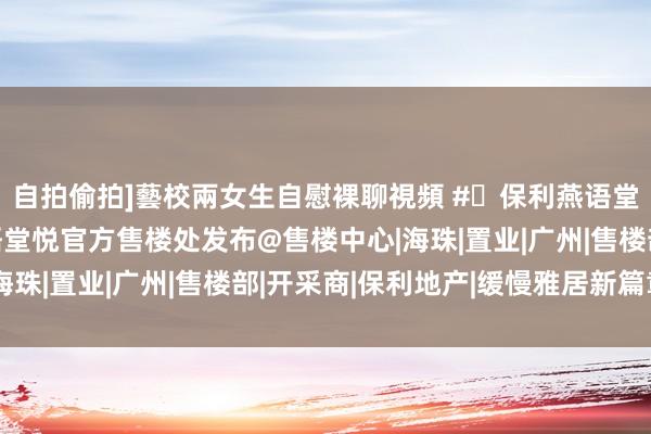 自拍偷拍]藝校兩女生自慰裸聊視頻 #✦保利燕语堂悦官方网站#保利燕语堂悦官方售楼处发布@售楼中心|海珠|置业|广州|售楼部|开采商|保利地产|缓慢雅居新篇章