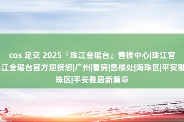 cos 足交 2025『珠江金瑶台』售楼中心|珠江官方网站|珠江金瑶台官方迎接您|广州|看房|售楼处|海珠区|平安雅居新篇章