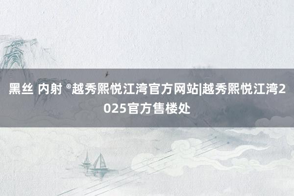 黑丝 内射 ®越秀熙悦江湾官方网站|越秀熙悦江湾2025官方售楼处