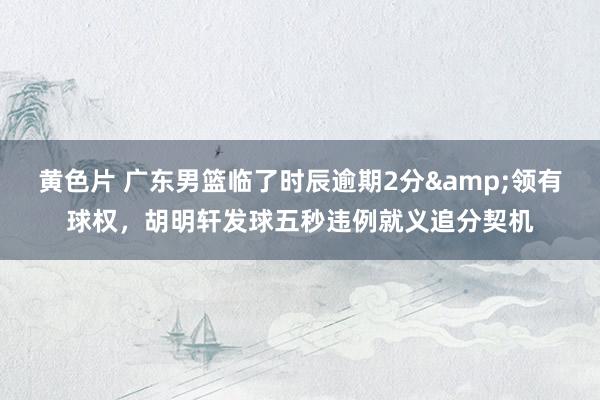 黄色片 广东男篮临了时辰逾期2分&领有球权，胡明轩发球五秒违例就义追分契机