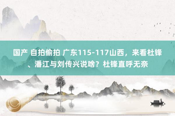 国产 自拍偷拍 广东115-117山西，来看杜锋、潘江与刘传兴说啥？杜锋直呼无奈