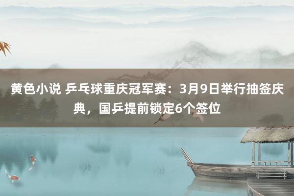 黄色小说 乒乓球重庆冠军赛：3月9日举行抽签庆典，国乒提前锁定6个签位
