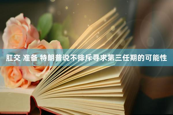 肛交 准备 特朗普说不排斥寻求第三任期的可能性