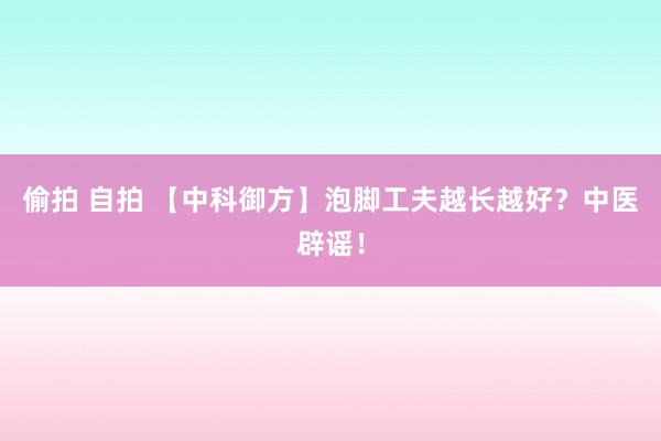 偷拍 自拍 【中科御方】泡脚工夫越长越好？中医辟谣！