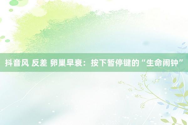 抖音风 反差 卵巢早衰：按下暂停键的“生命闹钟”