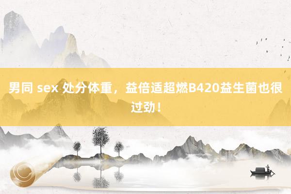 男同 sex 处分体重，益倍适超燃B420益生菌也很过劲！