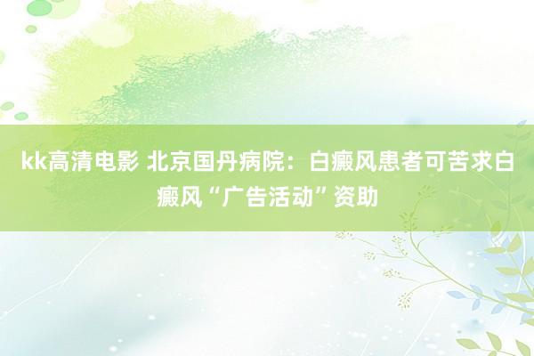 kk高清电影 北京国丹病院：白癜风患者可苦求白癜风“广告活动”资助