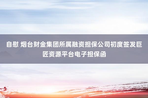 自慰 烟台财金集团所属融资担保公司初度签发巨匠资源平台电子担保函
